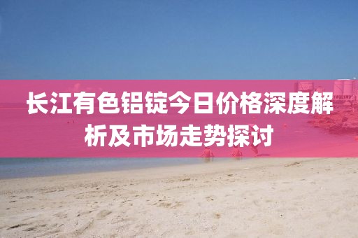 长江有色铝锭今日价格深度解析及市场走势探讨