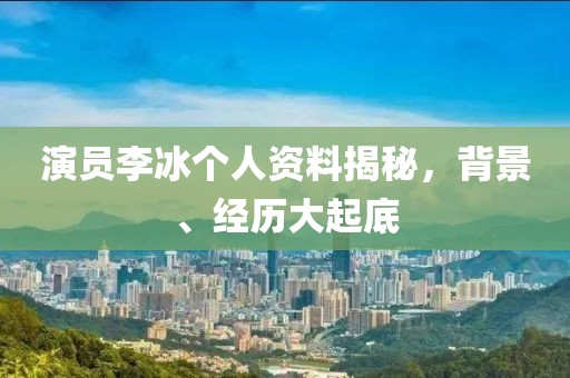 演员李冰个人资料揭秘，背景、经历大起底