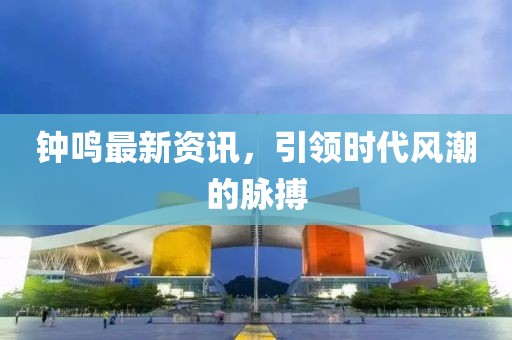 钟鸣最新资讯，引领时代风潮的脉搏