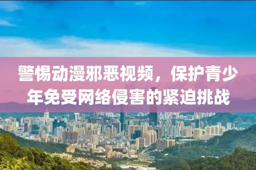 警惕动漫邪恶视频，保护青少年免受网络侵害的紧迫挑战