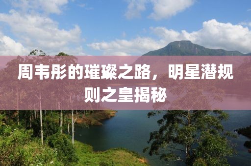 周韦彤的璀璨之路，明星潜规则之皇揭秘