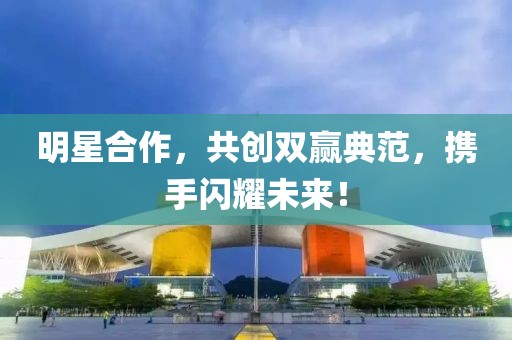 明星合作，共创双赢典范，携手闪耀未来！
