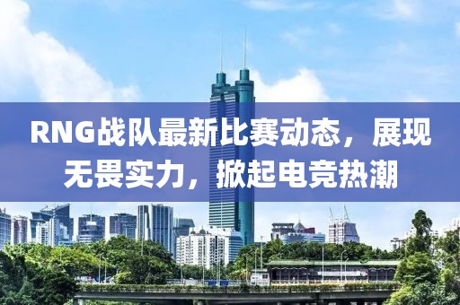 RNG战队最新比赛动态，展现无畏实力，掀起电竞热潮