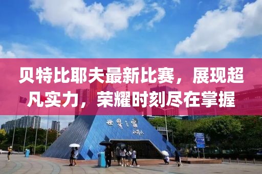 贝特比耶夫最新比赛，展现超凡实力，荣耀时刻尽在掌握