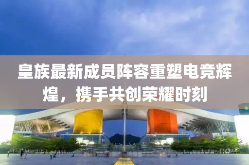 皇族最新成员阵容重塑电竞辉煌，携手共创荣耀时刻