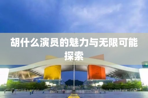 胡什么演员的魅力与无限可能探索