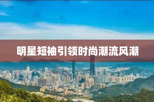 明星短袖引领时尚潮流风潮