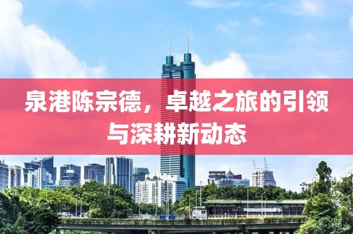 泉港陈宗德，卓越之旅的引领与深耕新动态