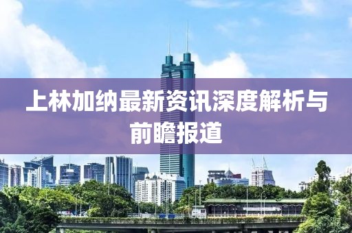 上林加纳最新资讯深度解析与前瞻报道
