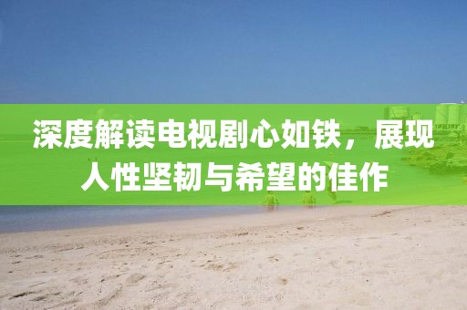 深度解读电视剧心如铁，展现人性坚韧与希望的佳作