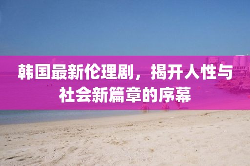 韩国最新伦理剧，揭开人性与社会新篇章的序幕