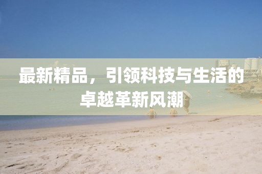 最新精品，引领科技与生活的卓越革新风潮