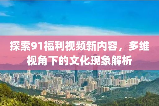 探索91福利视频新内容，多维视角下的文化现象解析