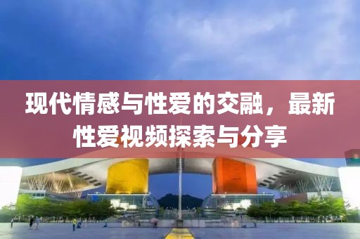 现代情感与性爱的交融，最新性爱视频探索与分享