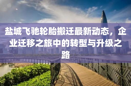 盐城飞驰轮胎搬迁最新动态，企业迁移之旅中的转型与升级之路