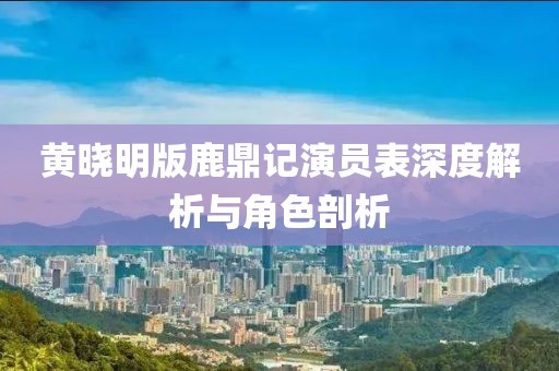 黄晓明版鹿鼎记演员表深度解析与角色剖析