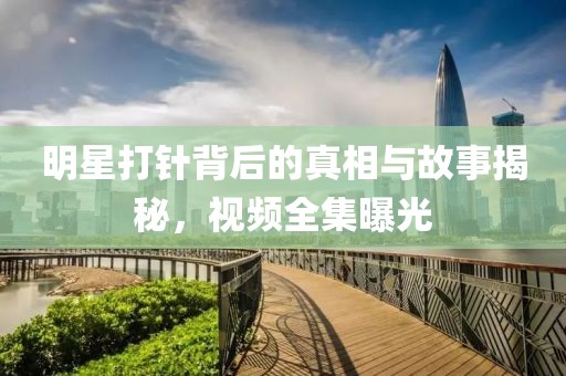 明星打针背后的真相与故事揭秘，视频全集曝光