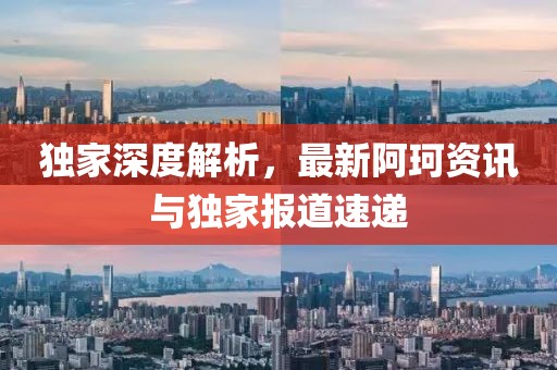 独家深度解析，最新阿珂资讯与独家报道速递