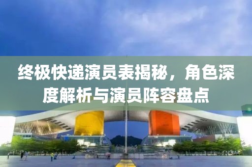 终极快递演员表揭秘，角色深度解析与演员阵容盘点