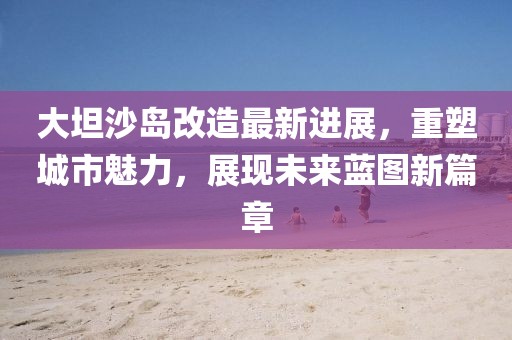 大坦沙岛改造最新进展，重塑城市魅力，展现未来蓝图新篇章