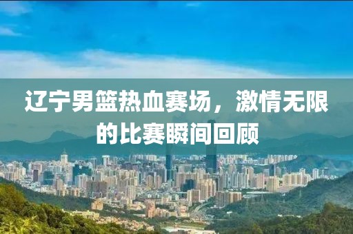 辽宁男篮热血赛场，激情无限的比赛瞬间回顾