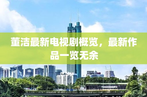 董洁最新电视剧概览，最新作品一览无余