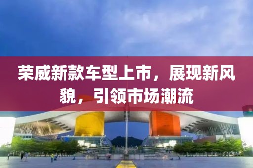 荣威新款车型上市，展现新风貌，引领市场潮流