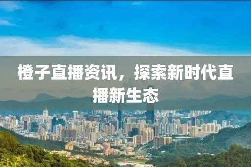 橙子直播资讯，探索新时代直播新生态