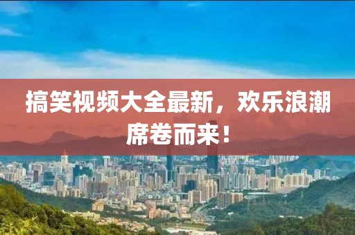 搞笑视频大全最新，欢乐浪潮席卷而来！