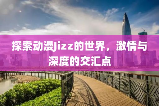 探索动漫Jizz的世界，激情与深度的交汇点