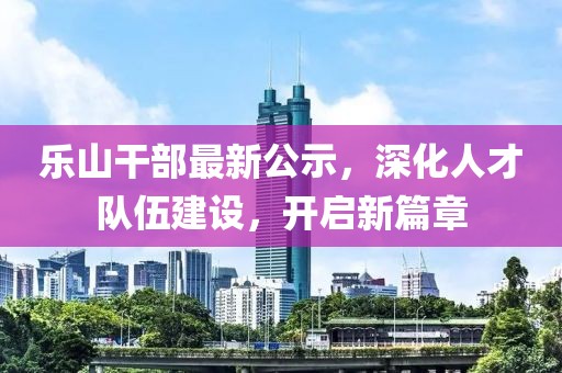 乐山干部最新公示，深化人才队伍建设，开启新篇章