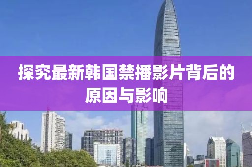 探究最新韩国禁播影片背后的原因与影响