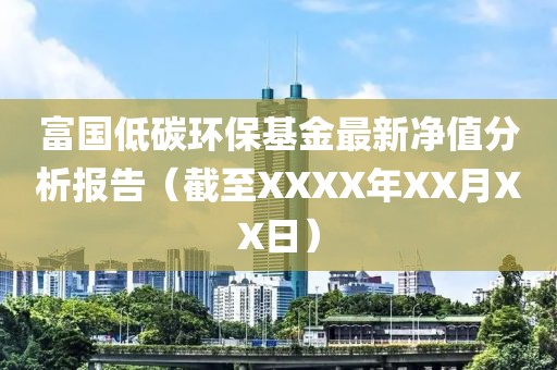 富国低碳环保基金最新净值分析报告（截至XXXX年XX月XX日）