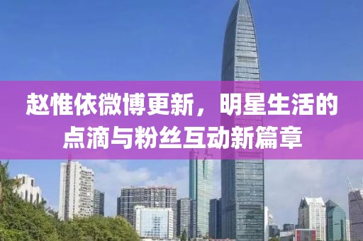 赵惟依微博更新，明星生活的点滴与粉丝互动新篇章