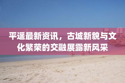 平遥最新资讯，古城新貌与文化繁荣的交融展露新风采