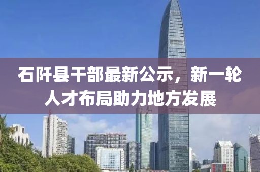 石阡县干部最新公示，新一轮人才布局助力地方发展
