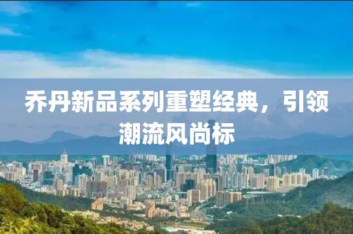 乔丹新品系列重塑经典，引领潮流风尚标