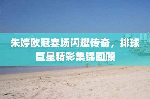 朱婷欧冠赛场闪耀传奇，排球巨星精彩集锦回顾
