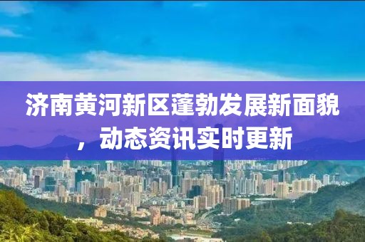 济南黄河新区蓬勃发展新面貌，动态资讯实时更新