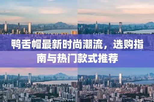鸭舌帽最新时尚潮流，选购指南与热门款式推荐