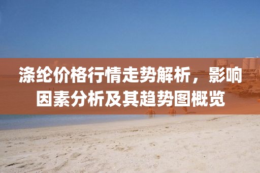 涤纶价格行情走势解析，影响因素分析及其趋势图概览