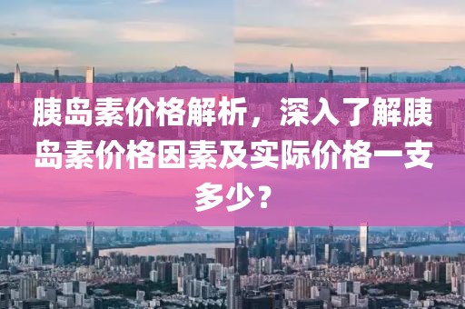 胰岛素价格解析，深入了解胰岛素价格因素及实际价格一支多少？
