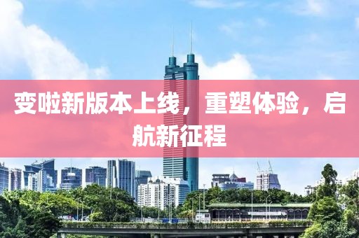 变啦新版本上线，重塑体验，启航新征程