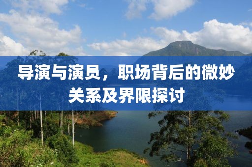 导演与演员，职场背后的微妙关系及界限探讨