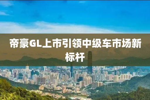 帝豪GL上市引领中级车市场新标杆