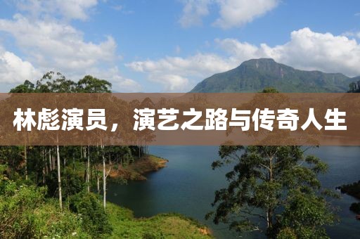 林彪演员，演艺之路与传奇人生