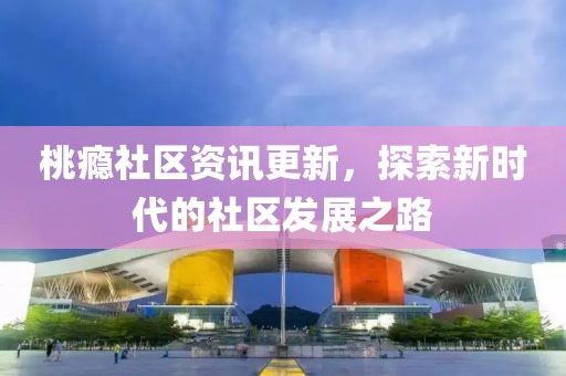 桃瘾社区资讯更新，探索新时代的社区发展之路