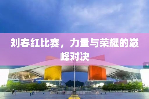 刘春红比赛，力量与荣耀的巅峰对决