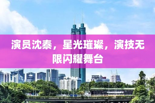 演员沈泰，星光璀璨，演技无限闪耀舞台