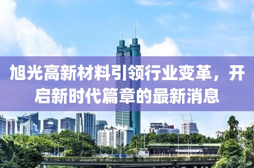 旭光高新材料引领行业变革，开启新时代篇章的最新消息